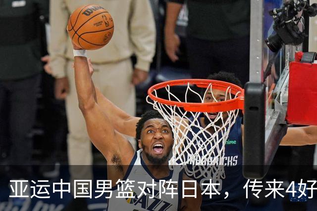 亚运中国男篮对阵日本，传来4好消息和2坏消息，男篮有望拿下胜利